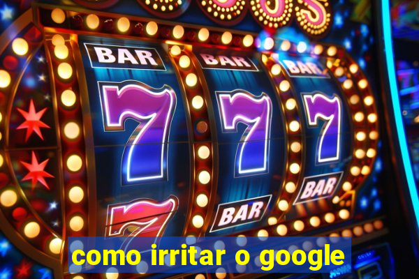 como irritar o google